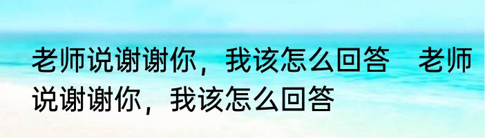 老师说谢谢你，我该怎么回答　老师说谢谢你，我该怎么回答