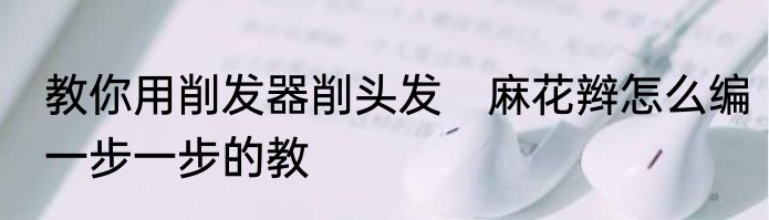 教你用削发器削头发　麻花辫怎么编一步一步的教