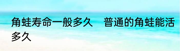 角蛙寿命一般多久　普通的角蛙能活多久