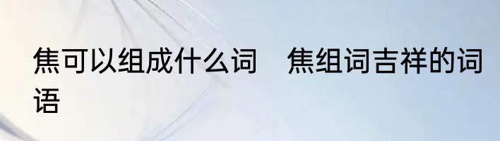 焦可以组成什么词　焦组词吉祥的词语