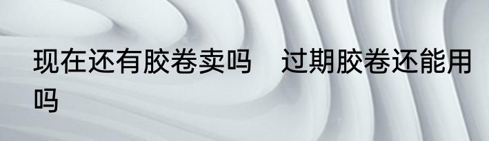 现在还有胶卷卖吗　过期胶卷还能用吗