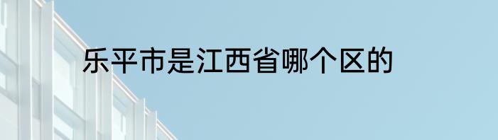 乐平市是江西省哪个区的