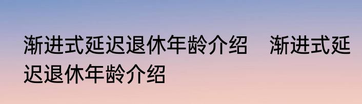 渐进式延迟退休年龄介绍　渐进式延迟退休年龄介绍
