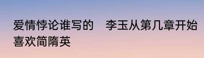 爱情悖论谁写的　李玉从第几章开始喜欢简隋英