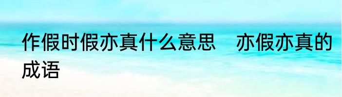 作假时假亦真什么意思　亦假亦真的成语