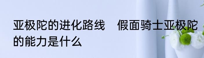 亚极陀的进化路线　假面骑士亚极陀的能力是什么