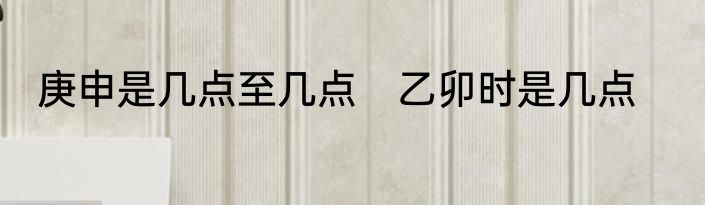 庚申是几点至几点　乙卯时是几点