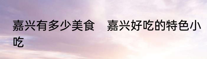 嘉兴有多少美食　嘉兴好吃的特色小吃