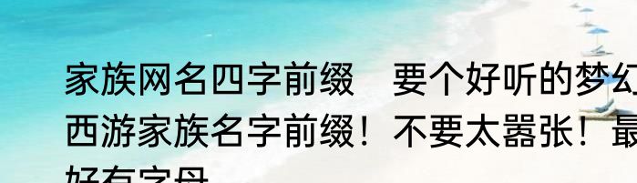 家族网名四字前缀　要个好听的梦幻西游家族名字前缀！不要太嚣张！最好有字母