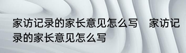 家访记录的家长意见怎么写　家访记录的家长意见怎么写