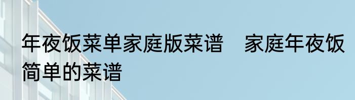 年夜饭菜单家庭版菜谱　家庭年夜饭简单的菜谱