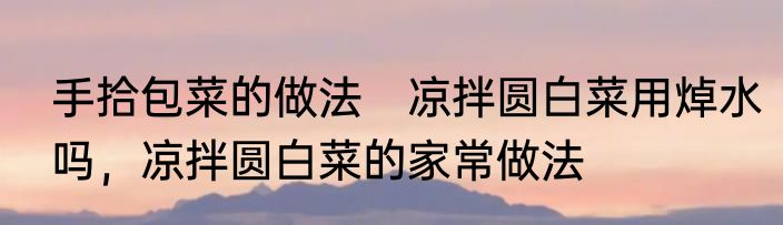 手拾包菜的做法　凉拌圆白菜用焯水吗，凉拌圆白菜的家常做法