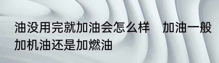 油没用完就加油会怎么样　加油一般加机油还是加燃油