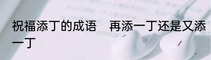 祝福添丁的成语　再添一丁还是又添一丁