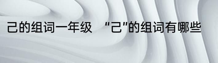 己的组词一年级　“己”的组词有哪些