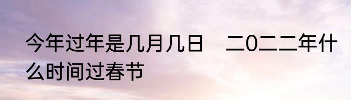 今年过年是几月几日　二0二二年什么时间过春节