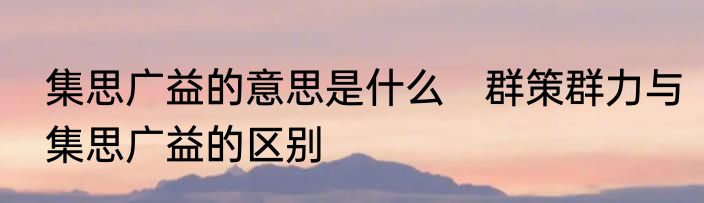 集思广益的意思是什么　群策群力与集思广益的区别