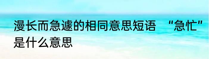 漫长而急遽的相同意思短语　“急忙”是什么意思