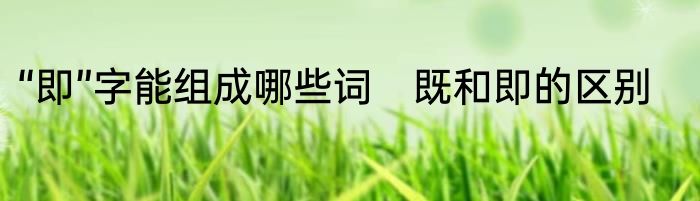 “即”字能组成哪些词　既和即的区别