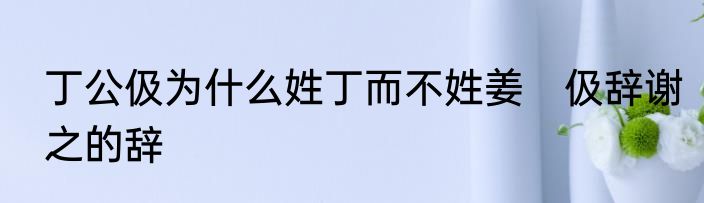 丁公伋为什么姓丁而不姓姜　伋辞谢之的辞