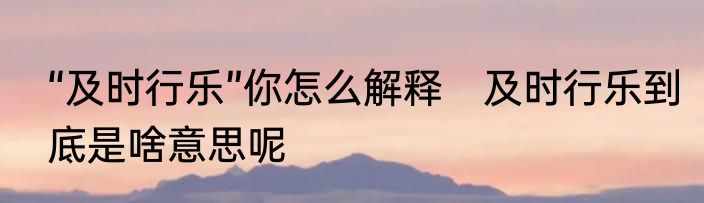 “及时行乐”你怎么解释　及时行乐到底是啥意思呢