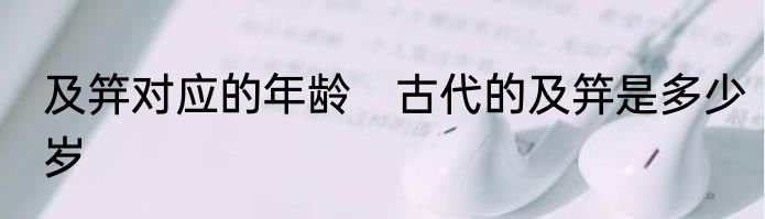 及笄对应的年龄　古代的及笄是多少岁