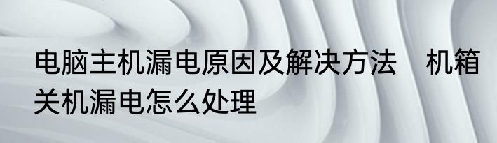 电脑主机漏电原因及解决方法　机箱关机漏电怎么处理