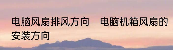 电脑风扇排风方向　电脑机箱风扇的安装方向