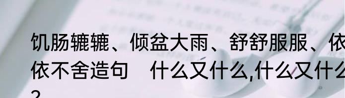 饥肠辘辘、倾盆大雨、舒舒服服、依依不舍造句　什么又什么,什么又什么?