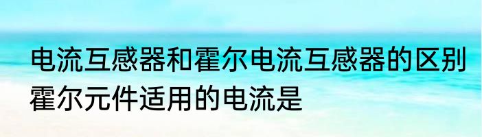 电流互感器和霍尔电流互感器的区别　霍尔元件适用的电流是