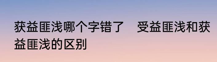 获益匪浅哪个字错了　受益匪浅和获益匪浅的区别