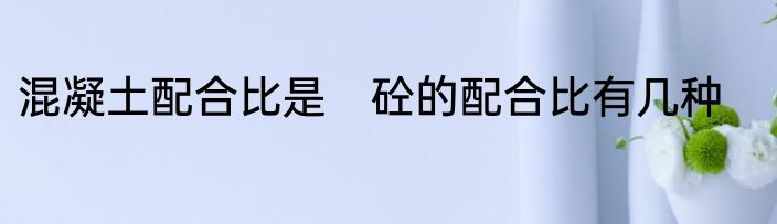 混凝土配合比是　砼的配合比有几种