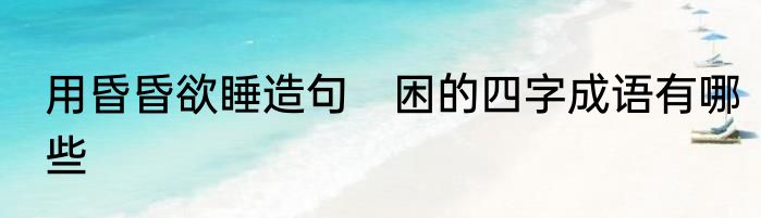 用昏昏欲睡造句　困的四字成语有哪些