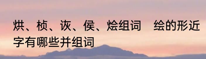 烘、桢、诙、侯、烩组词　绘的形近字有哪些并组词