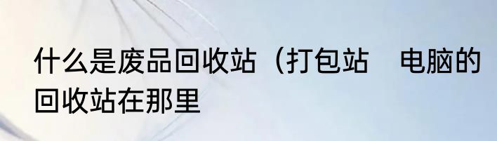 什么是废品回收站（打包站　电脑的回收站在那里