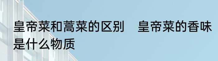 皇帝菜和蒿菜的区别　皇帝菜的香味是什么物质