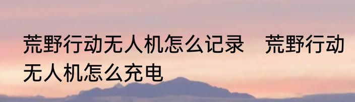 荒野行动无人机怎么记录　荒野行动无人机怎么充电