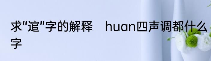 求“逭”字的解释　huan四声调都什么字