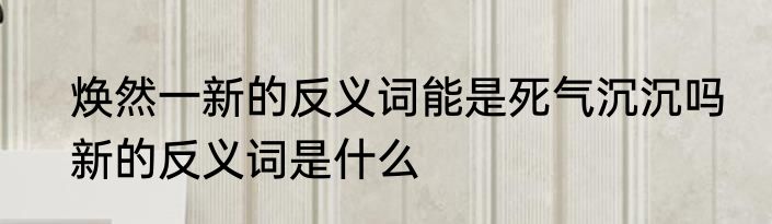 焕然一新的反义词能是死气沉沉吗　新的反义词是什么