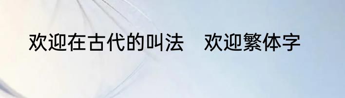欢迎在古代的叫法　欢迎繁体字