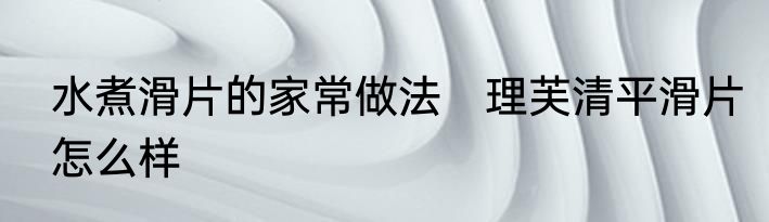 水煮滑片的家常做法　理芙清平滑片怎么样