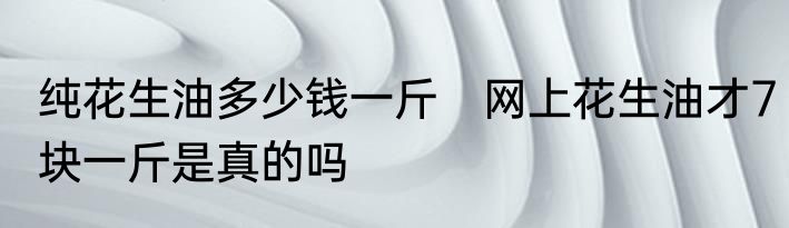 纯花生油多少钱一斤　网上花生油才7块一斤是真的吗