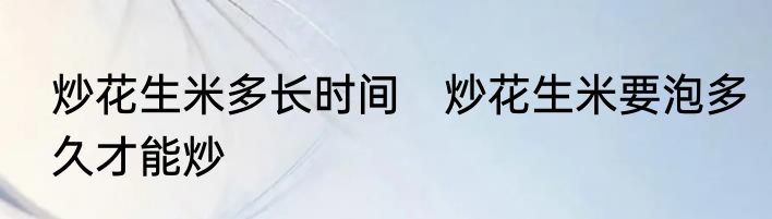 炒花生米多长时间　炒花生米要泡多久才能炒