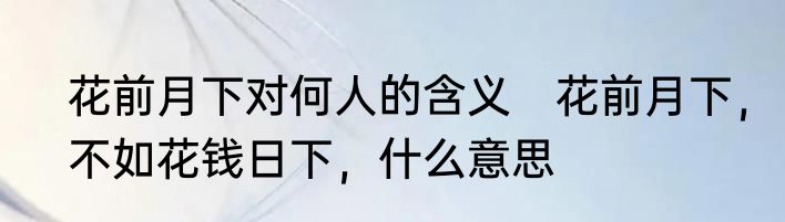 花前月下对何人的含义　花前月下，不如花钱日下，什么意思