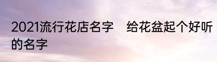 2021流行花店名字　给花盆起个好听的名字