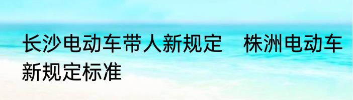 长沙电动车带人新规定　株洲电动车新规定标准