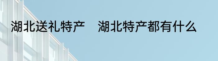 湖北送礼特产　湖北特产都有什么
