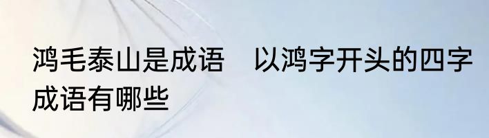 鸿毛泰山是成语　以鸿字开头的四字成语有哪些