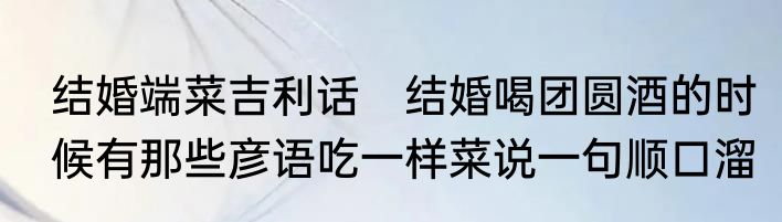 结婚端菜吉利话　结婚喝团圆酒的时候有那些彦语吃一样菜说一句顺口溜