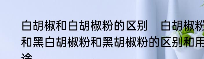 白胡椒和白胡椒粉的区别　白胡椒粉和黑白胡椒粉和黑胡椒粉的区别和用途